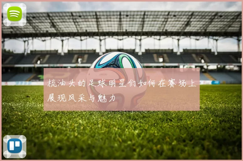 梳油头的足球明星们如何在赛场上展现风采与魅力