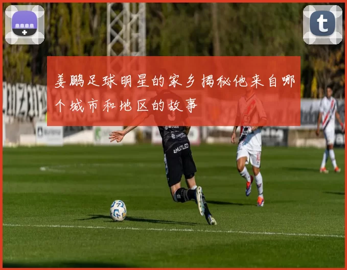 姜鹏足球明星的家乡揭秘他来自哪个城市和地区的故事