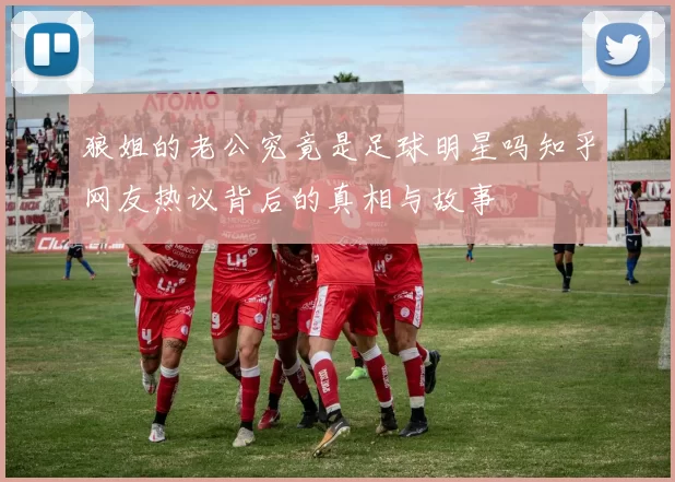 狼姐的老公究竟是足球明星吗知乎网友热议背后的真相与故事