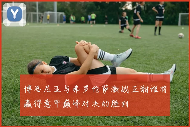 博洛尼亚与弗罗伦萨激战正酣谁将赢得意甲巅峰对决的胜利