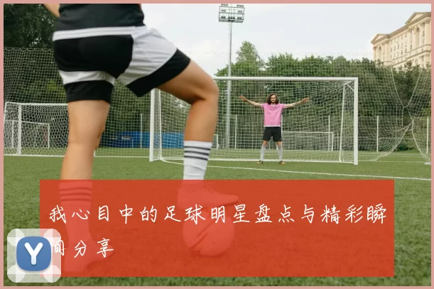 我心目中的足球明星盘点与精彩瞬间分享