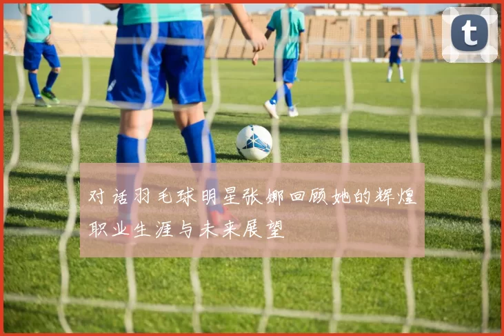 对话羽毛球明星张娜回顾她的辉煌职业生涯与未来展望