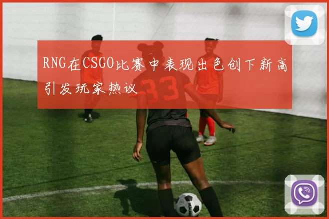 RNG在CSGO比赛中表现出色创下新高引发玩家热议