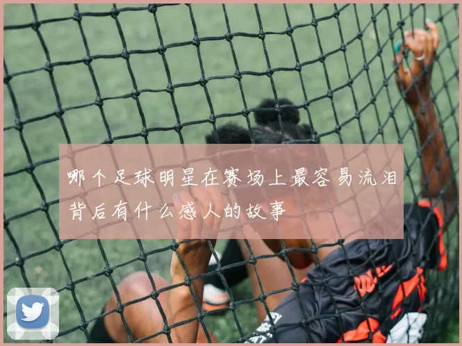 哪个足球明星在赛场上最容易流泪背后有什么感人的故事