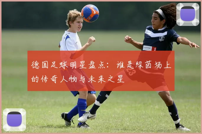 德国足球明星盘点：谁是绿茵场上的传奇人物与未来之星