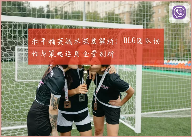 和平精英战术深度解析：BLG团队协作与策略运用全景剖析