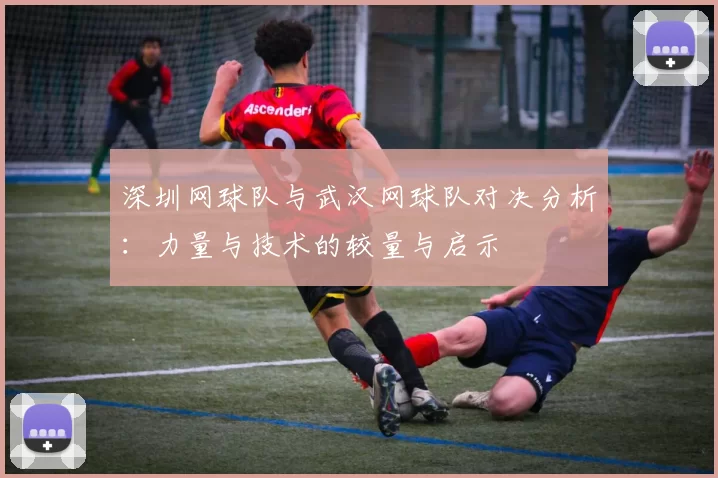 深圳网球队与武汉网球队对决分析：力量与技术的较量与启示