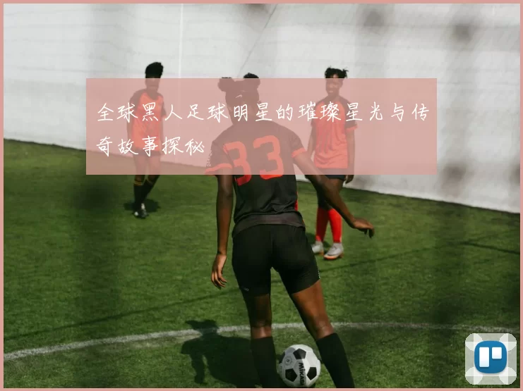 全球黑人足球明星的璀璨星光与传奇故事探秘
