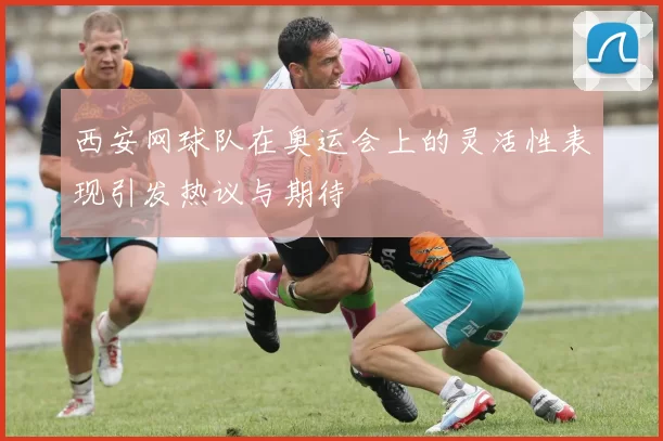 西安网球队在奥运会上的灵活性表现引发热议与期待