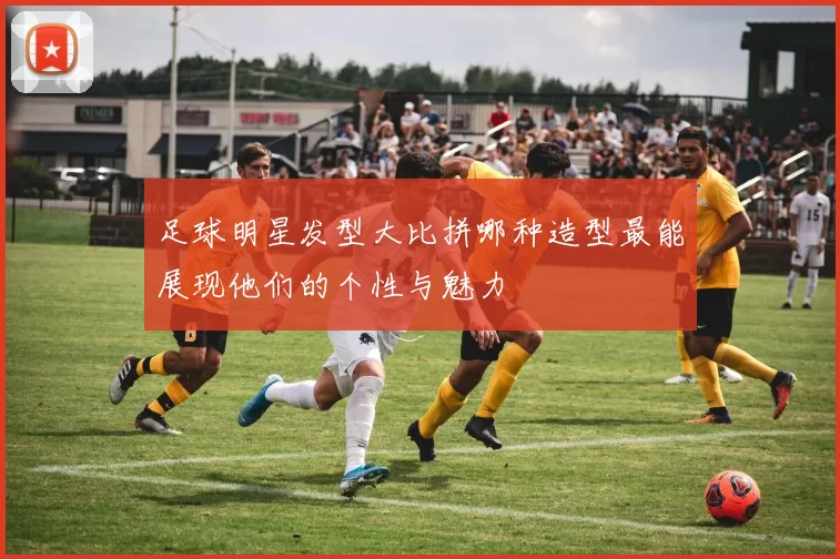 足球明星发型大比拼哪种造型最能展现他们的个性与魅力