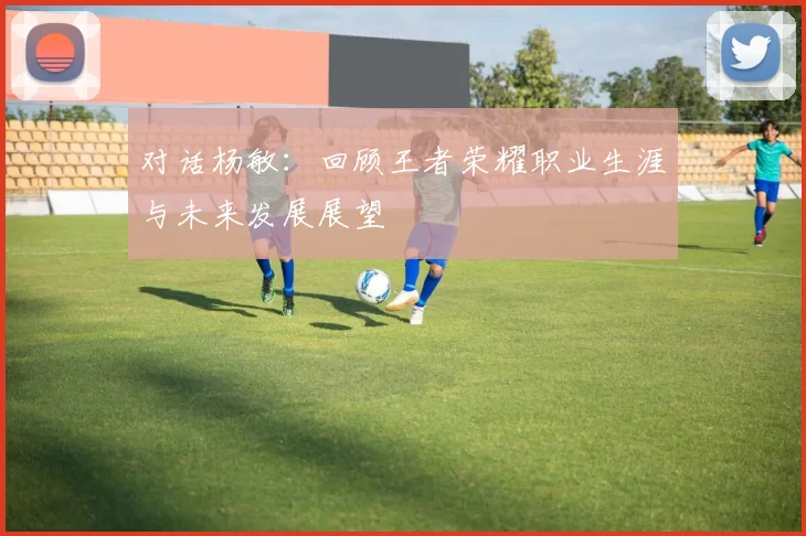 对话杨敏：回顾王者荣耀职业生涯与未来发展展望